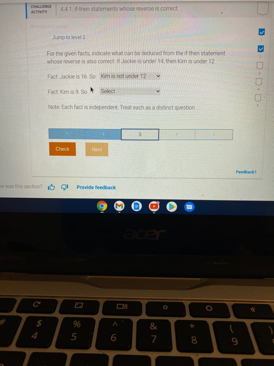 CHALLENGE
4.4.1: If-then statements whose reverse is correct.
АСTVITY
380482 2324162 gx3zny7
Jump to level 1
For the given facts, indicate what can be deduced from the if-then statement
whose reverse is also correct: If Jackie is under 14, then Kim is under 12.
Fact: Jackie is 16. So Kim is not under 12
Fact: Kim is 9. So
Select
Note: Each fact is independent. Treat each as a distinct question.
Check
Next
Feedback?
w was this section? 6 QI
Provide feedback
acer
%
4
5
7
8
9
D- D D D D.
く6
