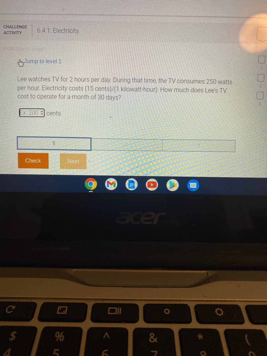 CHALLENGE
6.4.1: Electricity.
ACTIVITY
373082 2324162oxdzy7
Jump to level 1
Lee watches TV for 2 hours per day. During that time, the TV consumes 250 watts
per hour. Electricity costs (15 cents)/(1 kilowatt-hour). How much does Lee's TV
cost to operate for a month of 30 days?
2.
Ex: 200 cents
Check
Next
acer
%24
%
D-D D-
