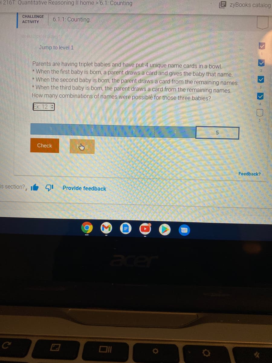 H216T: Quantitative Reasoning II home >6.1:Counting
zyBooks catalog
CHALLENGE
6.1.1: Counting.
ACTIVITY
380482232410dny
Jump to level 1
Parents are having triplet babies and have put 4 unique name cards in a bowl.
* When the first baby is born, a parent draws a card and gives the baby that name.
* When the second baby is born, the parent draws a card from the remaining names.
* When the third baby is born, the parent draws a card from the remaining names.
How many combinations of names were possiblé for those three babies?
2
Ex: 12
Check
Feedback?
is section?, GI
Provide feedback
acer
D.
