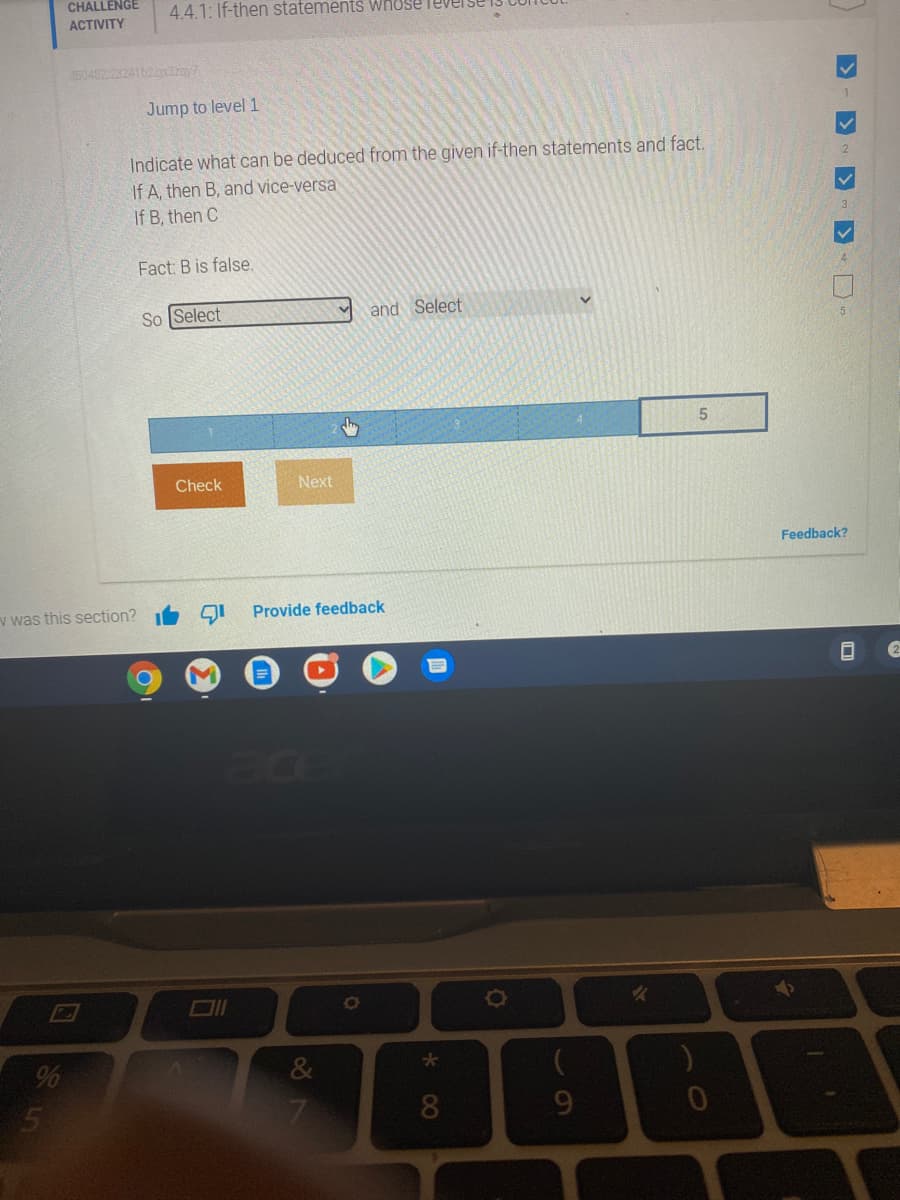 CHALLENGE
4.4.1: If-then statements Whuse
АCTIVITY
350482.2324162.2pdray7
Jump to level 1
Indicate what can be deduced from the given if-then statements and fact.
If A, then B, and vice-versa
If B, then C
Fact: B is false.
So Select
and Select
5.
Check
Next
Feedback?
v was this section?
Provide feedback
ace
%
&
8.
9.
60

