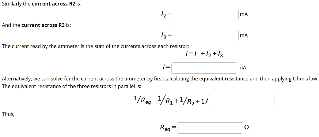 Similarly the current across R2 is:
mA
And the current across R3 is:
mA
The current read by the ammeter is the sum of the currents across each resistor:
1=h+/2 + !3
| =
mA
Alternatively, we can solve for the current across the ammeter by first calculating the equivalent resistance and then applying Ohm's law.
The equivalent resistance of the three resistors in parallel is:
1/Rag =1/R, +1/R, +1/
Thus,
Req
