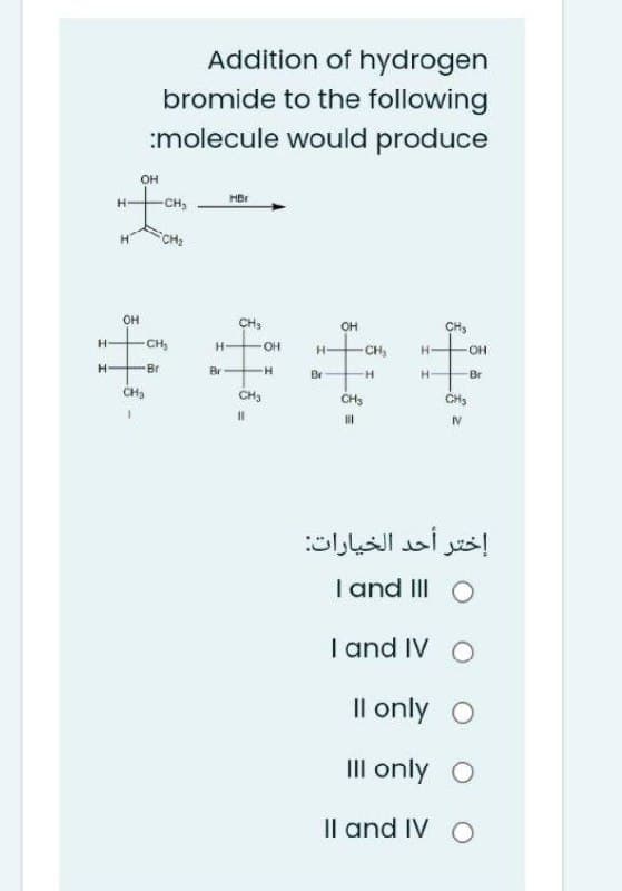 Addition of hydrogen
bromide to the following
:molecule would produce
он
HBr
-CH,
CH2
он
CH,
OH
CH,
H-
CH,
OH
H-
CH,
H-
OH
Br
Br
Br
H-
Br
CH,
CH3
CHs
CH3
IV
إختر أحد الخيارات
T and III O
I and IV O
Il only O
III only O
Il and IV O
