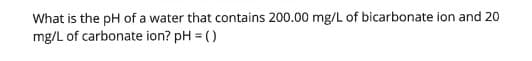 What is the pH of a water that contains 200.00 mg/L of bicarbonate ion and 20
mg/L of carbonate ion? pH = ()
