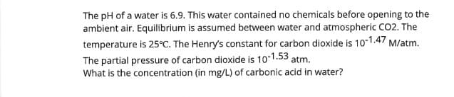 The pH of a water is 6.9. This water contained no chemicals before opening to the
ambient air. Equilibrium is assumed between water and atmospheric CO2. The
temperature is 25°C. The Henry's constant for carbon dioxide is 10-1.47 M/atm.
The partial pressure of carbon dioxide is 10-1.53 atm.
What is the concentration (in mg/L) of carbonic acid in water?
