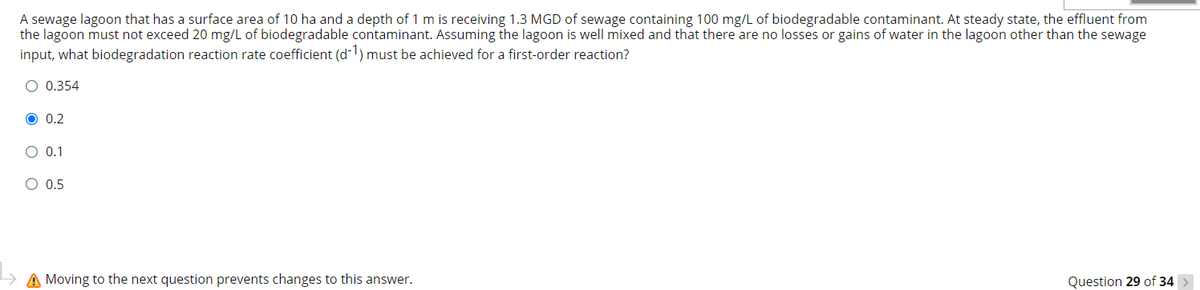 A sewage lagoon that has a surface area of 10 ha and a depth of 1 m is receiving 1.3 MGD of sewage containing 100 mg/L of biodegradable contaminant. At steady state, the effluent from
the lagoon must not exceed 20 mg/L of biodegradable contaminant. Assuming the lagoon is well mixed and that there are no losses or gains of water in the lagoon other than the sewage
input, what biodegradation reaction rate coefficient (d-1) must be achieved for a first-order reaction?
O 0.354
O 0.2
O 0.1
O 0.5
A Moving to the next question prevents changes to this answer.
Question 29 of 34 >
