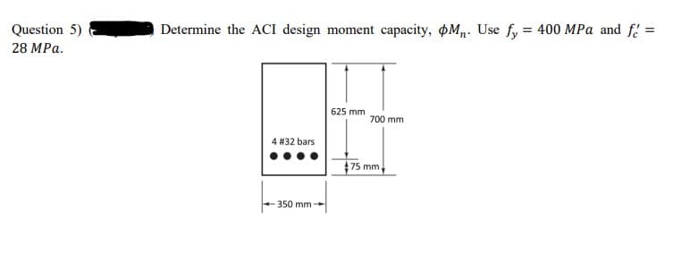 Question 5)
Determine the ACI design moment capacity, Mn. Use fy = 400 MPa and f =
28 MPa.
625 mm
700 mm
4 #32 bars
175 mm,
350 mm
