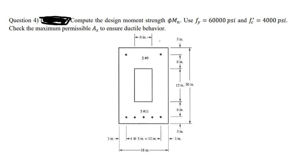 Question 4)
Check the maximum permissible A, to ensure ductile behavior.
Compute the design moment strength øMn. Use fy
= 60000 psi and f = 4000 psi.
%3D
-6 in.-
3 in.
2 #9
6 in.
12 in, 30 in.
6 in.
5 #11
3 in.
3 in.
+4 @ 3 in. = 12 in.
+3 in.
18 in.-
