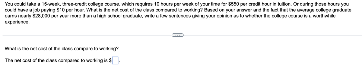 ### Cost-Benefit Analysis of College Courses vs. Working

#### Scenario Description:
You could take a 15-week, three-credit college course, which requires 10 hours per week of your time for $550 per credit hour in tuition. Or during those hours, you could have a job paying $10 per hour. 

#### Problem Statement:
What is the net cost of the class compared to working? Based on your answer and the fact that the average college graduate earns nearly $28,000 per year more than a high school graduate, write a few sentences giving your opinion as to whether the college course is a worthwhile experience.

##### Question:
What is the net cost of the class compared to working?

##### Answer Calculation:
The net cost of the class compared to working is $______.

#### Analysis and Discussion:
After calculating the net cost, consider the long-term financial benefits of having a college degree, such as the increased annual earnings of nearly $28,000 more than those with only a high school diploma. Provide a few sentences expressing your opinion on whether the college course represents a good investment considering both the short-term costs and the long-term financial gains.