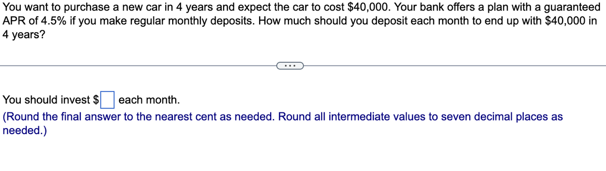 You want to purchase a new car in 4 years and expect the car to cost $40,000. Your bank offers a plan with a guaranteed
APR of 4.5% if you make regular monthly deposits. How much should you deposit each month to end up with $40,000 in
4 years?
You should invest $ each month.
(Round the final answer to the nearest cent as needed. Round all intermediate values to seven decimal places as
needed.)