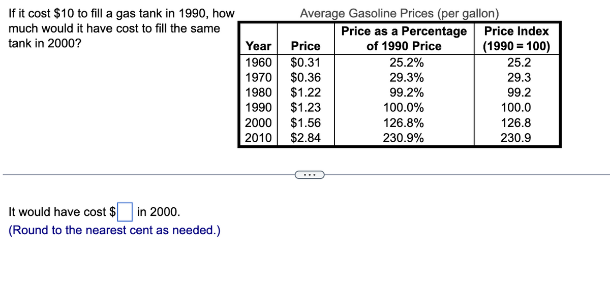 If it cost $10 to fill a gas tank in 1990, how
much would it have cost to fill the same
tank in 2000?
It would have cost $
in 2000.
(Round to the nearest cent as needed.)
Average Gasoline Prices (per gallon)
Price as a Percentage
of 1990 Price
Year
Price
1960
$0.31
1970
$0.36
1980
$1.22
1990 $1.23
2000 $1.56
2010
$2.84
25.2%
29.3%
99.2%
100.0%
126.8%
230.9%
Price Index
(1990 = 100)
25.2
29.3
99.2
100.0
126.8
230.9