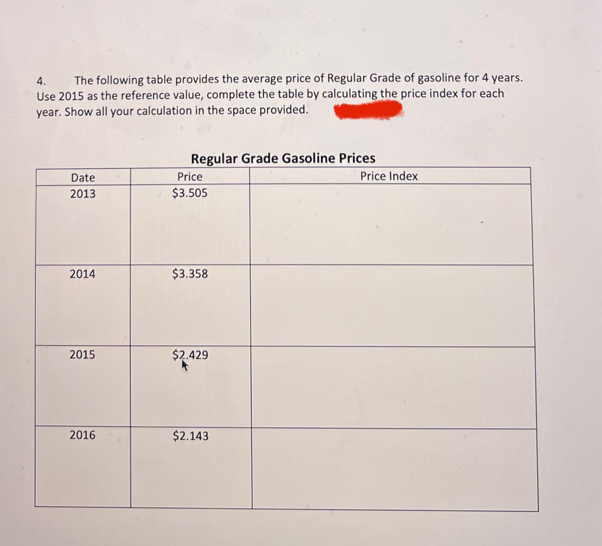 4. The following table provides the average price of Regular Grade of gasoline for 4 years.
Use 2015 as the reference value, complete the table by calculating the price index for each
year. Show all your calculation in the space provided.
Date
2013
2014
2015
2016
Regular Grade Gasoline Prices
Price
$3.505
$3.358
$2.429
$2.143
Price Index