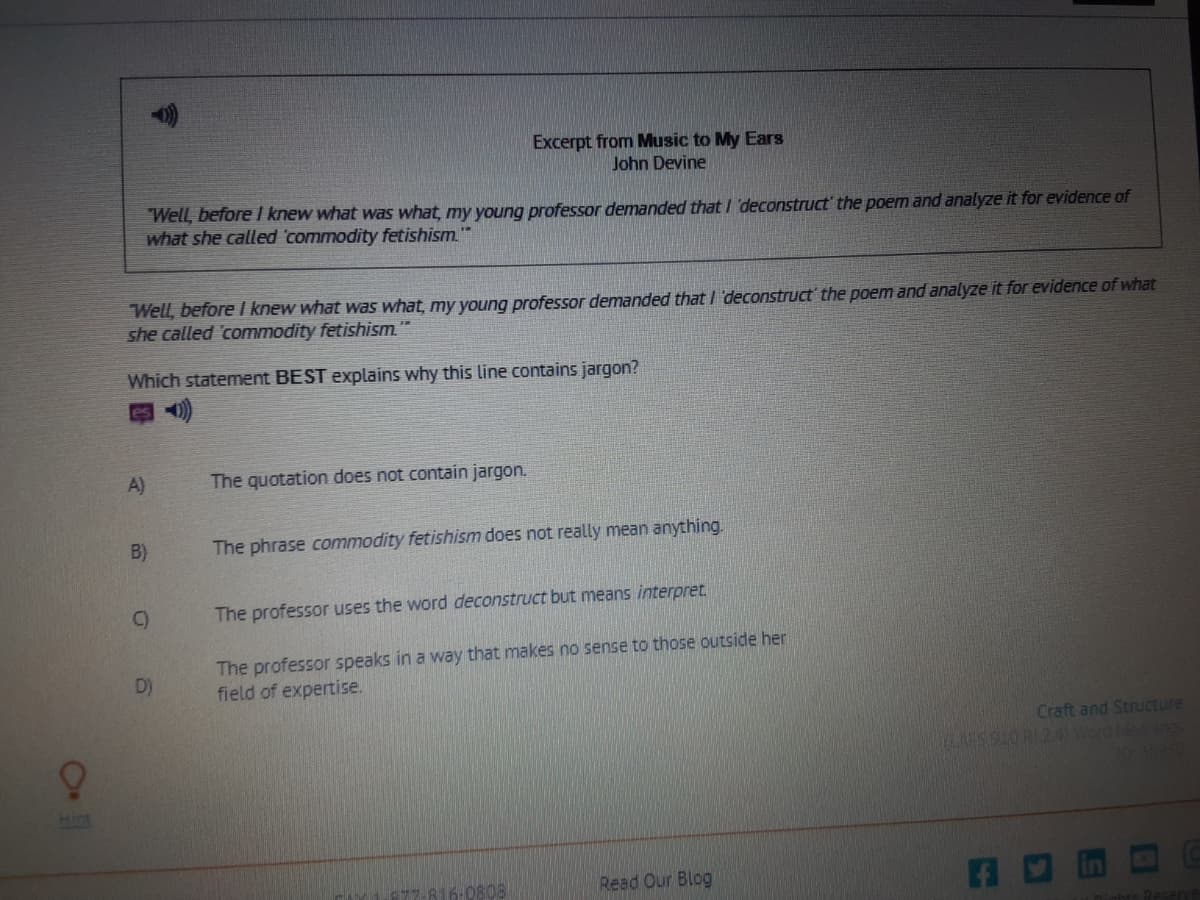 Excerpt from Music to My Ears
John Devine
Well, before I knew what was what, my young professor demanded that /'deconstruct' the poem and analyze it for evidence of
what she called 'commodity fetishism.
Well, before I knew what was what, my young professor demanded that / deconstruct' the poem and analyze it for evidence of what
she called commodity fetishism"
Which statement BEST explains why this line contains jargon?
A)
The quotation does not contain jargon.
B)
The phrase commodity fetishism does not really mean anything.
C)
The professor uses the word deconstruct but means interpret
The professor speaks in a way that makes no sense to those outside her
field of expertise.
D)
Craft and Structure
SSIORI24Word eninos
Higt
6:0808
Read Our Blog
