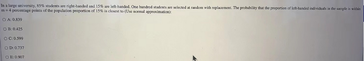 In a large university, 85% students are right-handed and 15% are left-handed. One hundred students are selected at random with replacement. The probability that the proportion of left-handed individuals in the sample is within
m = 4 percentage points of the population proportion of 15% is closest to (Use normal approximation):
OA: 0.839
OB: 0.425
O C: 0.599
OD: 0.737
OE: 0.907