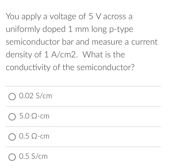 You apply a voltage of 5 V across a
uniformly doped 1 mm long p-type
semiconductor bar and measure a current
density of 1 A/cm2. What is the
conductivity of the semiconductor?
0.02 S/cm
5.0 Ω-cm
O 0.5 Q-cm
O 0.5 S/cm