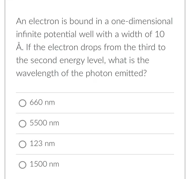 An electron is bound in a one-dimensional
infinite potential well with a width of 10
Å. If the electron drops from the third to
the second energy level, what is the
wavelength of the photon emitted?
660 nm
O 5500 nm
O 123 nm
O 1500 nm