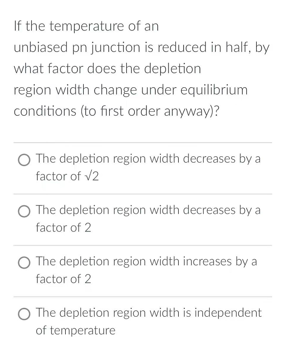 If the temperature of an
unbiased pn junction is reduced in half, by
what factor does the depletion
region width change under equilibrium
conditions (to first order anyway)?
The depletion region width decreases by a
factor of √2
The depletion region width decreases by a
factor of 2
The depletion region width increases by a
factor of 2
The depletion region width is independent
of temperature