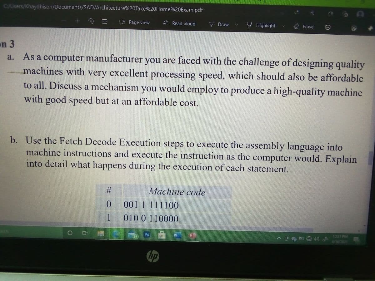 C/Users/Khaydhison/Documents/SAD/Architecture%20Take%20Home%20Exam.pdf
(L Page view
A Read aloud
Draw
F Highlight
Erase
on 3
a. As a computer manufacturer you are faced with the challenge of designing quality
machines with very excellent processing speed, which should also be affordable
to all. Discuss a mechanism you would employ to produce a high-quality machine
with good speed but at an affordable cost.
b. Use the Fetch Decode Execution steps to execute the assembly language into
machine instructions and execute the instruction as the computer would. Explain
into detail what happens during the execution of each statement.
%#3
Machine code
0.
001 1 111100
1 010 0 110000
10:21 PM
Ps
4/16/2021
hp
