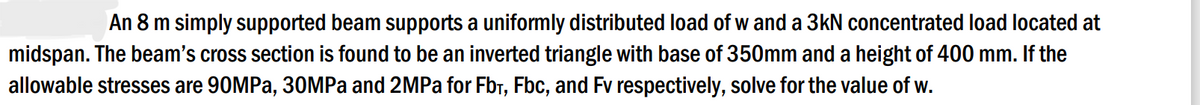 An 8 m simply supported beam supports a uniformly distributed load of w and a 3kN concentrated load located at
midspan. The beam's cross section is found to be an inverted triangle with base of 350mm and a height of 400 mm. If the
allowable stresses are 90MPa, 30MPa and 2MPa for Fb₁, Fbc, and Fv respectively, solve for the value of w.
