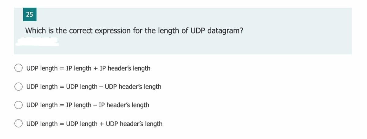 25
Which is the correct expression for the length of UDP datagram?
UDP length = IP length + IP header's length
UDP length = UDP length – UDP header's length
UDP length
= IP length – IP header's length
UDP length
= UDP length + UDP header's length
