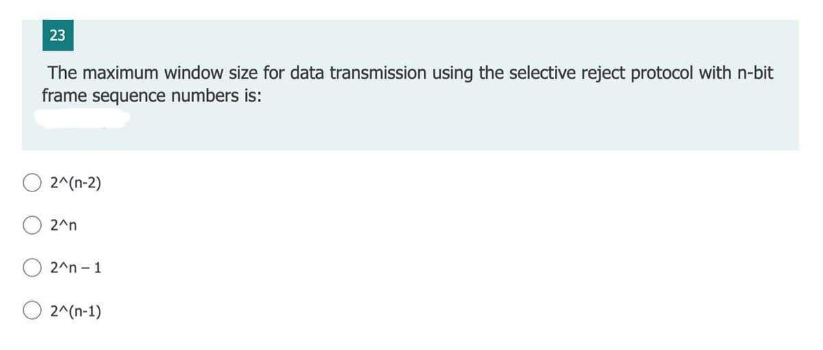 23
The maximum window size for data transmission using the selective reject protocol with n-bit
frame sequence numbers is:
2^(n-2)
2^n
2^n - 1
O 2^(n-1)
