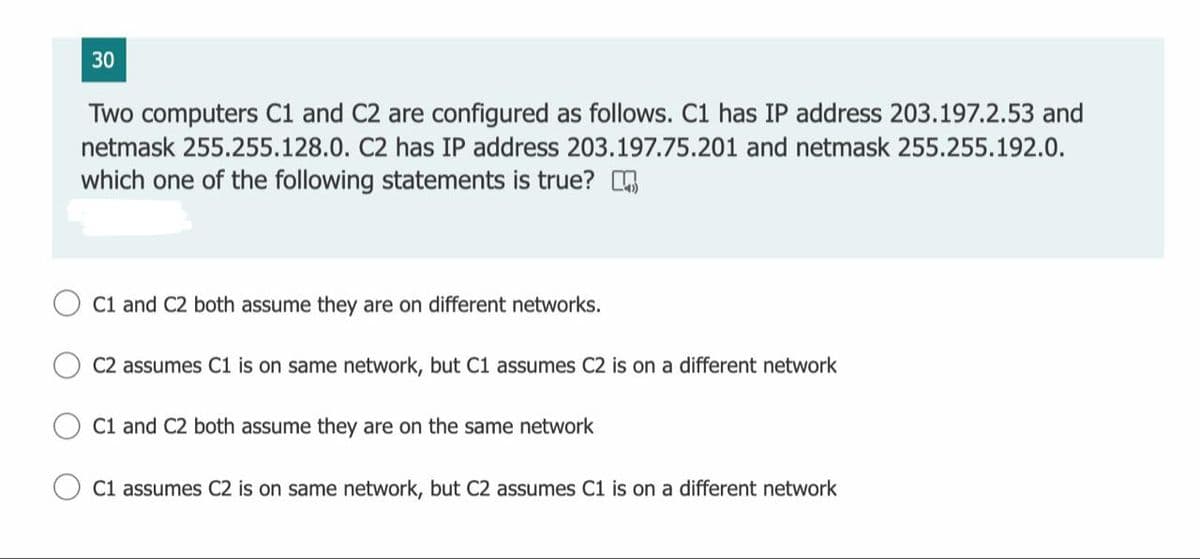 30
Two computers C1 and C2 are configured as follows. C1 has IP address 203.197.2.53 and
netmask 255.255.128.0. C2 has IP address 203.197.75.201 and netmask 255.255.192.0.
which one of the following statements is true? .
C1 and C2 both assume they are on different networks.
C2 assumes C1 is on same network, but C1 assumes C2 is on a different network
C1 and C2 both assume they are on the same network
C1 assumes C2 is on same network, but C2 assumes C1 is on a different network
