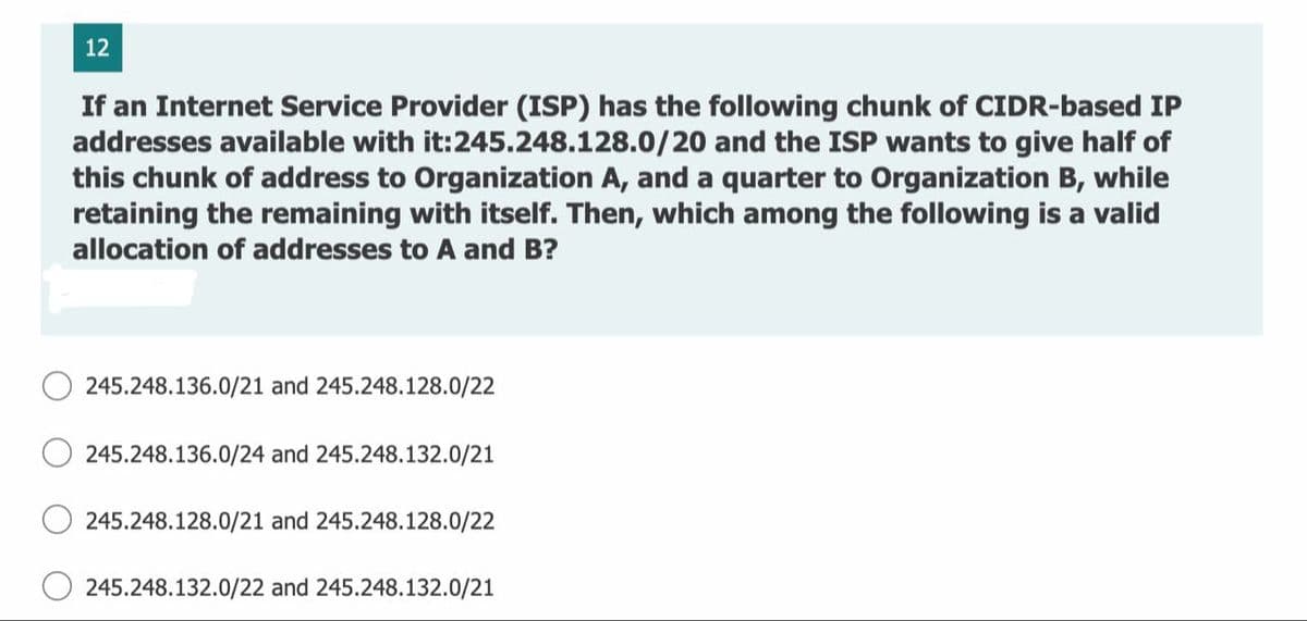 12
If an Internet Service Provider (ISP) has the following chunk of CIDR-based IP
addresses available with it:245.248.128.0/20 and the ISP wants to give half of
this chunk of address to Organization A, and a quarter to Organization B, while
retaining the remaining with itself. Then, which among the following is a valid
allocation of addresses to A and B?
245.248.136.0/21 and 245.248.128.0/22
245.248.136.0/24 and 245.248.132.0/21
245.248.128.0/21 and 245.248.128.0/22
245.248.132.0/22 and 245.248.132.0/21
