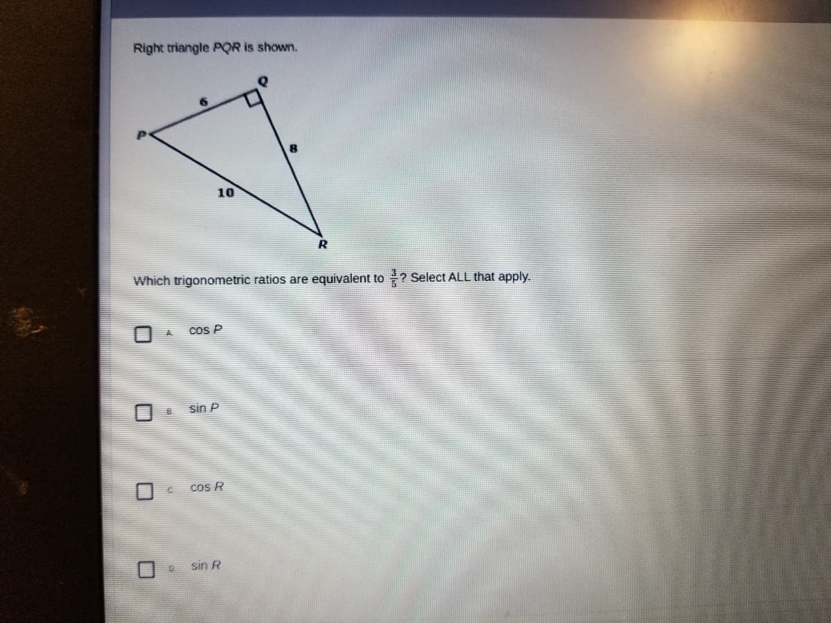 Right triangle POR is shown.
10
Which trigonometric ratios are equivalent to ? Select ALL that apply.
CoS P
sin P
Cos R
Sin R
