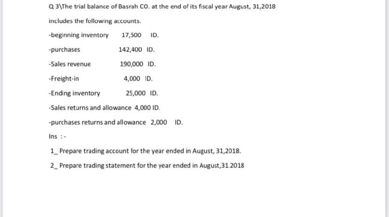 Q 3\The trial balance of Basrah CO. at the end of its fiscal year August, 31,2018
includes the following accounts.
-beginning inventory
17,500 ID.
-purchases
142,400 ID.
-Sales revenue
190,000 ID.
-Freight-in
4,000 ID.
-Ending inventory
25,000 ID.
-Sales returns and allowance 4,000 ID.
-purchases returns and allowance 2,000 ID.
Ins :-
1_ Prepare trading account for the year ended in August, 31,2018.
2_ Prepare trading statement for the year ended in August,31.2018
