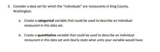 3. Consider a data set for which the "individuals" are restaurants in King County,
Washington.
a. Create a categorical variable that could be used to describe an individual
restaurant in this data set.
b. Create a quantitative variable that could be used to describe an individual
restaurant in this data set and clearly state what units your variable would have.
