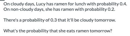 On cloudy days, Lucy has ramen for lunch with probability 0.4.
On non-cloudy days, she has ramen with probability 0.2.
There's a probability of 0.3 that it'll be cloudy tomorrow.
What's the probability that she eats ramen tomorrow?
