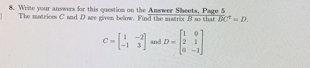 8. Write your answers for this question on the Answer Sheets, Page 5
The matrices C and D are given below. Find the matrix B so that BC = D.
C =
and D=
