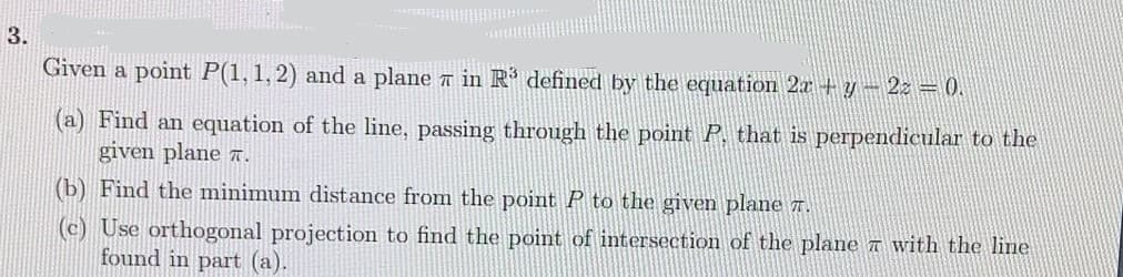 3.
Given a point P(1,1,2) and a plane n in R defined by the equation 2x+y- 2z = 0.
(a) Find an equation of the line, passing through the point P. that is perpendicular to the
given plane 7.
(b) Find the minimum distance from the point P to the given plane 7.
(c) Use orthogonal projection to find the point of intersection of the plane a with the line
found in part (a).
