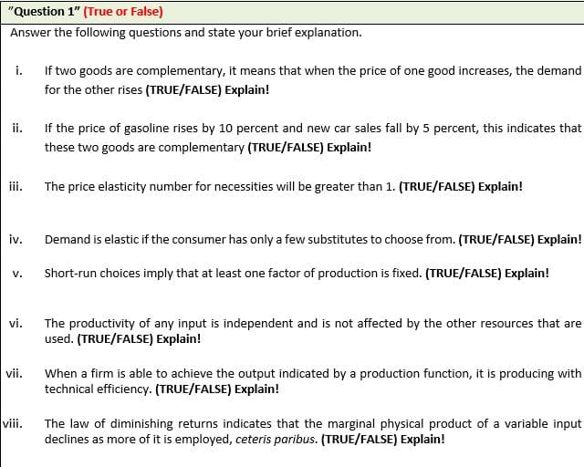 "Question 1" (True or False)
Answer the following questions and state your brief explanation.
i.
If two goods are complementary, it means that when the price of one good increases, the demand
for the other rises (TRUE/FALSE) Explain!
ii.
If the price of gasoline rises by 10 percent and new car sales fall by 5 percent, this indicates that
these two goods are complementary (TRUE/FALSE) Explain!
ii.
The price elasticity number for necessities will be greater than 1. (TRUE/FALSE) Explain!
iv.
Demand is elastic if the consumer has only a few substitutes to choose from. (TRUE/FALSE) Explain!
Short-run choices imply that at least one factor of production is fixed. (TRUE/FALSE) Explain!
V.
vi.
The productivity of any input is independent and is not affected by the other resources that are
used. (TRUE/FALSE) Explain!
vii.
When a firm is able to achieve the output indicated by a production function, it is producing with
technical efficiency. (TRUE/FALSE) Explain!
viii.
The law of diminishing returns indicates that the marginal physical product of a variable input
declines as more of it is employed, ceteris paribus. (TRUE/FALSE) Explain!
