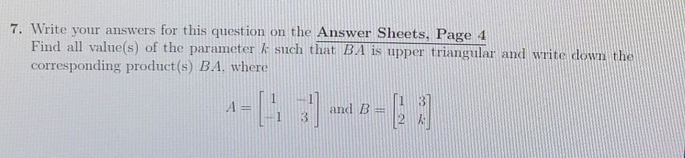 7. Write your answers for this question on the Answer Sheets, Page 4
Find all value(s) of the parameter k such that BA is upper triangular and write down the
corresponding product(s) BA, where
A =
and B =
