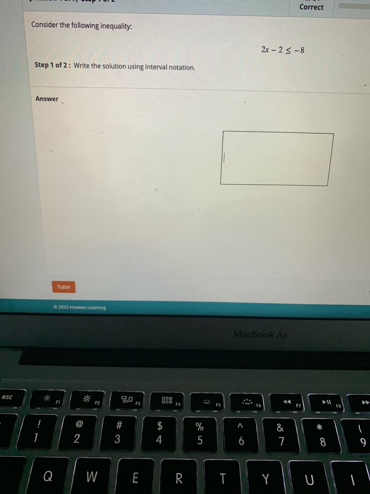 esc
Consider the following inequality:
Step 1 of 2: Write the solution using interval notation.
Answer
1
Tutor
©2022 Hawkes Learning
F1
F2
Q
@
2
W
20
#3
F3
E
DOO
ODD
S4
$
F4
R
%
5
F5
T
MacBook Air
F6
A
6
2x-2≤-8
Y
Correct
&
7
F7
U
*
8
F8
1
9