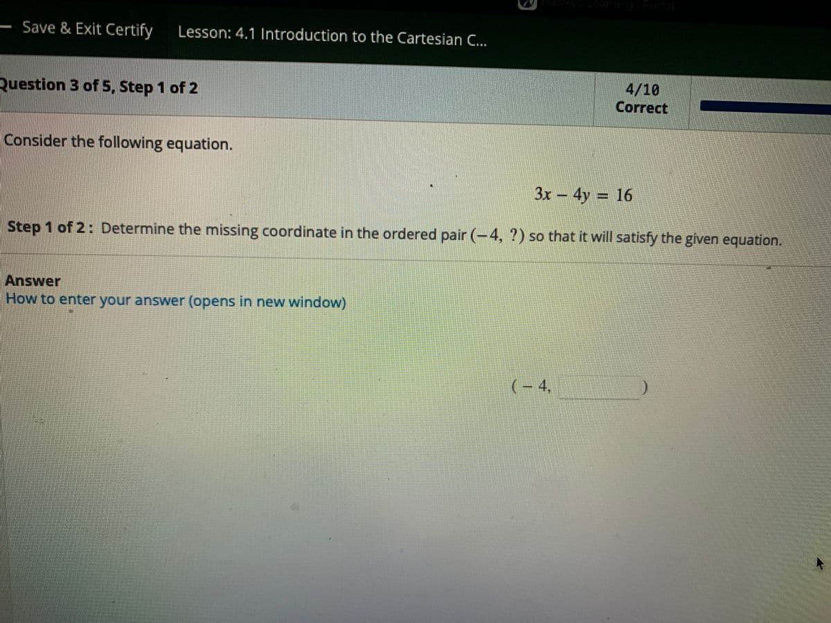 Save & Exit Certify Lesson: 4.1 Introduction to the Cartesian C...
Question 3 of 5, Step 1 of 2
Consider the following equation.
3x - 4y = 16
Step 1 of 2: Determine the missing coordinate in the ordered pair (-4, ?) so that it will satisfy the given equation.
Answer
How to enter your answer (opens in new window)
(-4,
4/10
Correct