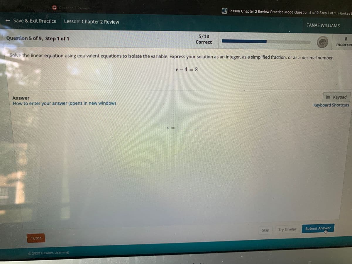 **Chapter 2 Review - Lesson**

**Question 5 of 9, Step 1 of 1**

**Solve the linear equation using equivalent equations to isolate the variable. Express your solution as an integer, as a simplified fraction, or as a decimal number.**

\v - 4 = 8\

**Answer**

[How to enter your answer (opens in new window)](URL) 

\_ (input field for the answer)

**Interface Tools:**
- **Keypad:** A button located to the right side to help input the numerical answer.
- **Keyboard Shortcuts:** Provides information on available keyboard shortcuts to help navigate through the input fields quickly.

**Footer Options:**
- **Tutor:** Located at the bottom left, it likely provides additional help or resources.
- **Skip:** Skips the current question.
- **Try Similar:** Generates a similar question for additional practice.
- **Submit Answer:** Submits the current answer for evaluation.

**Progress Monitoring:**
- Shows "5/10 Correct" indicating the number of correct answers out of total attempted questions.
  
_© 2022 Hawkes Learning_