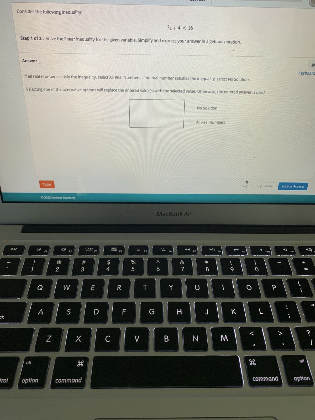 ck
trol
Consider the following inequality:
3z + 4 < 16
Step 1 of 2: Solve the linear inequality for the given variable. Simplify and express your answer in algebraic notation.
Answer
If all real numbers satisfy the inequality, select All Real Numbers. If no real number satisfies the inequality, select No Solution.
Selecting one of the alternative options will replace the entered value(s) with the selected value. Otherwise, the entered answer is used.
No Solution
All Real Numbers
Tutor
2022 Hawkes Learning
0
FI
esc
Q
A
alt
option
Z
2
F2
W
S
X
20
#3
H
command
F3
E
D
DOD
000
$
54
C
F4
R
F
%
5
V
F5
T
G
MacBook Air
F6
6
Y
B
&
7
H
F7
U
N
* 00
8
J
F8
(
9
K
M
Skip
F9
0
L
Try Similar
F10
H
L
P
command
Keyboard
Submit Answer
F11
+ 11
?
alt
option