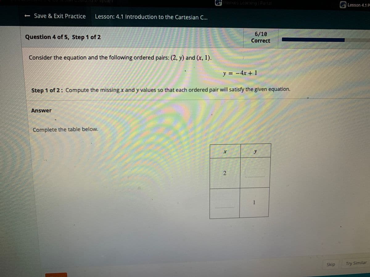 Hawkes Learning | Portal
6/10
Correct
- Save & Exit Practice Lesson: 4.1 Introduction to the Cartesian C...
Question 4 of 5, Step 1 of 2
Consider the equation and the following ordered pairs: (2, y) and (x, 1).
y = - 4x + 1
Step 1 of 2: Compute the missing and y values so that each ordered pair will satisfy the given equation.
Answer
Complete the table below.
1
Skip
Lesson 4.1 P
Try Similar