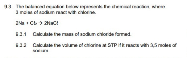 9.3 The balanced equation below represents the chemical reaction, where
3 moles of sodium react with chlorine.
2Na + Cl2 → 2NaCt
9.3.1 Calculate the mass of sodium chloride formed.
9.3.2
Calculate the volume of chlorine at STP if it reacts with 3,5 moles of
sodium.
