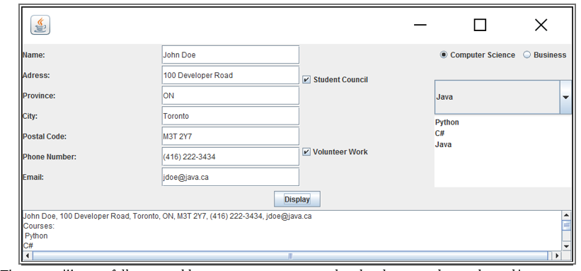 Name:
John Doe
Computer Science
Business
Adress:
100 Developer Road
Student Council
Province:
ON
Java
City:
Toronto
Python
C#
Postal Code:
M3T 2Y7
Java
(416) 222-3434
Volunteer Work
Phone Number:
Email:
idoe@java.ca
Display
John Doe, 100 Developer Road, Toronto, ON, M3T 2Y7, (416) 222-3434, jdoe@java.ca
Courses:
Python
C#
