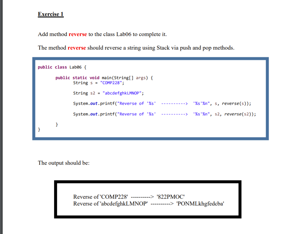 Exercise 1
Add method reverse to the class Lab06 to complete it.
The method reverse should reverse a string using Stack via push and pop methods.
public class Lab06 {
public static void main(String[] args) {
String s = "COMP228";
String s2 = "abcdefghkLMNOP";
System.out.printf("Reverse of '%s'
'%s'%n", s, reverse(s));
System.out.printf("Reverse of '%s'
'%s'%n", s2, reverse(s2));
}
}
The output should be:
Reverse of 'COMP228'
---------> '822PMOC'
Reverse of 'abcdefghkLMNOP' ----------> 'PONMLkhgfedcba'
