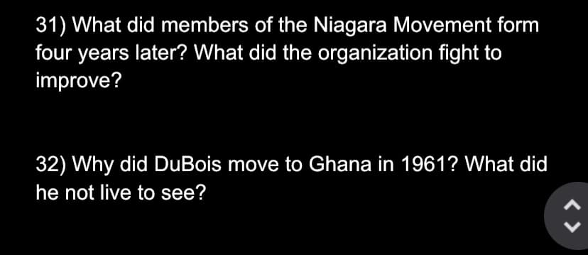 31) What did members of the Niagara Movement form
four years later? What did the organization fight to
improve?
32) Why did DuBois move to Ghana in 1961? What did
he not live to see?
< >
