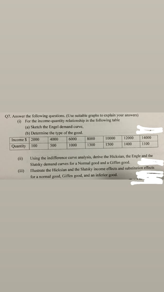 Q7. Answer the following questions. (Use suitable graphs to explain your answers)
(i) For the income-quantity relationship in the following table
(a) Sketch the Engel demand curve,
(b) Determine the type of the good.
Income $ 2000
8000
10000
12000
14000
4000
6000
Quantity
500
1000
1300
1500
1400
1100
100
(ii)
Using the indifference curve analysis, derive the Hicksian, the Engle and the
Slutsky demand curves for a Normal good and a Giffen good.
Illustrate the Hicksian and the Slutsky income effects and substitution effects
for a normal good, Giffen good, and an inferior good.
(iii)
