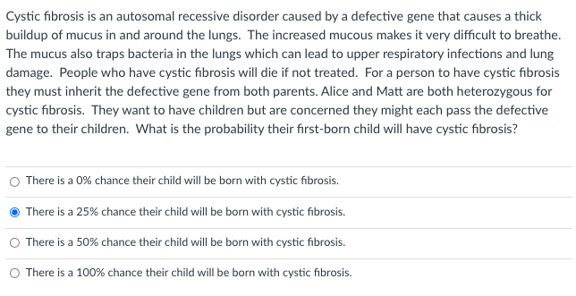 Cystic fibrosis is an autosomal recessive disorder caused by a defective gene that causes a thick
buildup of mucus in and around the lungs. The increased mucous makes it very difficult to breathe.
The mucus also traps bacteria in the lungs which can lead to upper respiratory infections and lung
damage. People who have cystic fibrosis will die if not treated. For a person to have cystic fibrosis
they must inherit the defective gene from both parents. Alice and Matt are both heterozygous for
cystic fibrosis. They want to have children but are concerned they might each pass the defective
gene to their children. What is the probability their first-born child will have cystic fibrosis?
There is a 0% chance their child will be born with cystic fibrosis.
There is a 25% chance their child will be born with cystic fibrosis.
There is a 50% chance their child will be born with cystic fibrosis.
There is a 100% chance their child will be born with cystic fibrosis.
