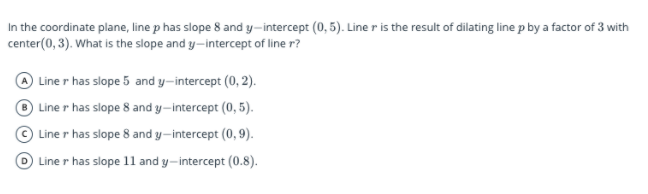 In the coordinate plane, line p has slope 8 and y-intercept (0, 5). Line r is the result of dilating line p by a factor of 3 with
center(0, 3). What is the slope and y-intercept of line r?
Line r has slope 5 and y-intercept (0, 2).
Line r has slope 8 and y–intercept (0, 5).
© Line r has slope 8 and y-intercept (0,9).
Line r has slope 1l and y-intercept (0.8).
