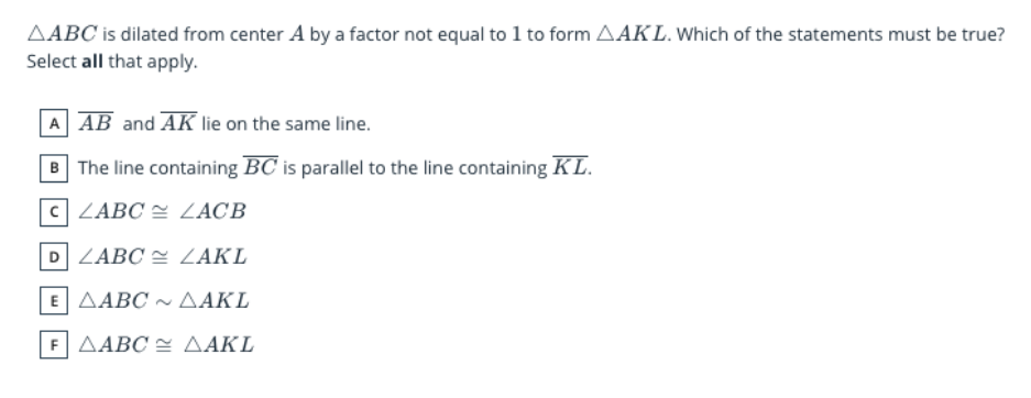 AABC is dilated from center A by a factor not equal to 1 to form AAK L. Which of the statements must be true?
Select all that apply.
A AB and AK lie on the same line.
B The line containing BC is parallel to the line containing KL.
C LABC = LACB
D ZABC = LAKL
E| ΔΑΒC ~ ΔΑΚL
F| ΔΑΒC ΔΑΚL

