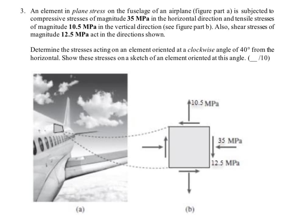 3. An element in plane stress on the fuselage of an airplane (figure part a) is subjected to
compressive stresses of magnitude 35 MPa in the horizontal direction and tensile stresses
of magnitude 10.5 MPa in the vertical direction (see figure part b). Also, shear stresses of
magnitude 12.5 MPa act in the directions shown.
Determine the stresses acting on an element oriented at a clockwise angle of 40° from the
horizontal. Show these stresses on a sketch of an element oriented at this angle. (_/10)
1
+10.5 MPa
Ţ
(b)
35 MPa
12.5 MPa