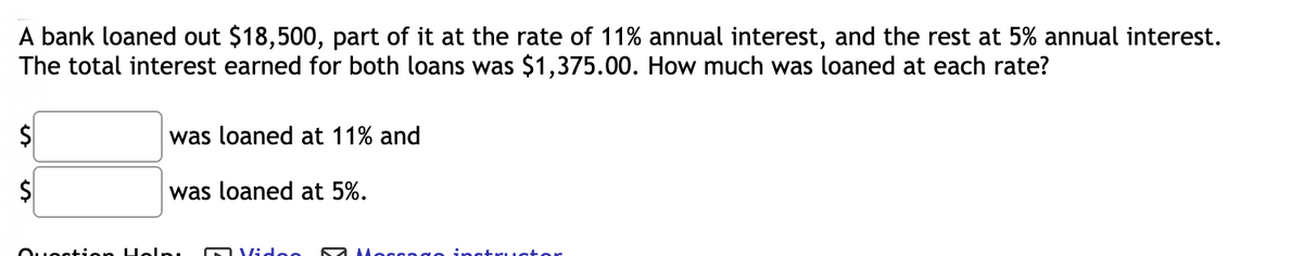 A bank loaned out $18,500, part of it at the rate of 11% annual interest, and the rest at 5% annual interest.
The total interest earned for both loans was $1,375.00. How much was loaned at each rate?
was loaned at 11% and
was loaned at 5%.
Ouestion Holn
OVidee
instructor
