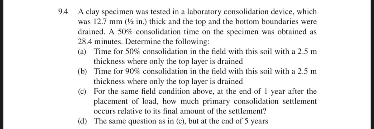 A clay specimen was tested in a laboratory consolidation device, which
was 12.7 mm (½ in.) thick and the top and the bottom boundaries were
drained. A 50% consolidation time on the specimen was obtained as
28.4 minutes. Determine the following:
(a) Time for 50% consolidation in the field with this soil with a 2.5 m
9.4
thickness where only the top layer is drained
(b) Time for 90% consolidation in the field with this soil with a 2.5 m
thickness where only the top layer is drained
(c) For the same field condition above, at the end of 1 year after the
placement of load, how much primary consolidation settlement
occurs relative to its final amount of the settlement?
(d) The same question as in (c), but at the end of 5 years
